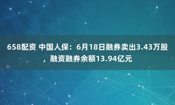658配资 中国人保：6月18日融券卖出3.43万股，融资融券余额13.94亿元
