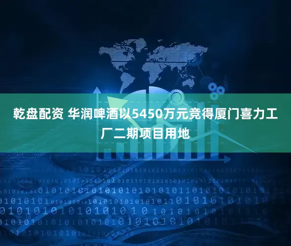 乾盘配资 华润啤酒以5450万元竞得厦门喜力工厂二期项目用地