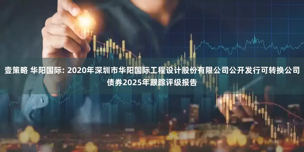壹策略 华阳国际: 2020年深圳市华阳国际工程设计股份有限公司公开发行可转换公司债券2025年跟踪评级报告