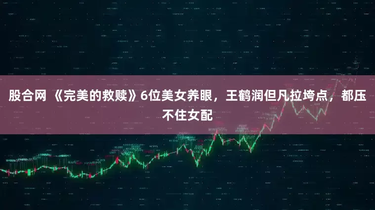 股合网 《完美的救赎》6位美女养眼，王鹤润但凡拉垮点，都压不住女配