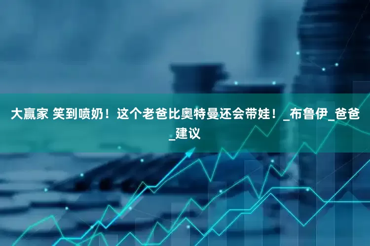 大赢家 笑到喷奶！这个老爸比奥特曼还会带娃！_布鲁伊_爸爸_建议