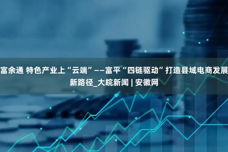 富余通 特色产业上“云端”——富平“四链驱动”打造县域电商发展新路径_大皖新闻 | 安徽网