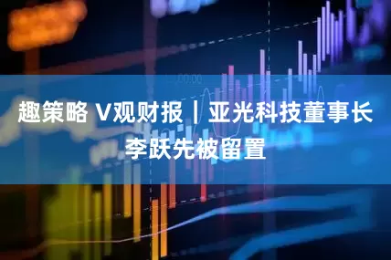 趣策略 V观财报｜亚光科技董事长李跃先被留置