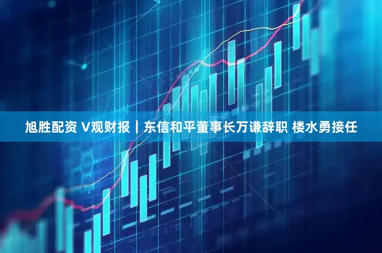 旭胜配资 V观财报｜东信和平董事长万谦辞职 楼水勇接任