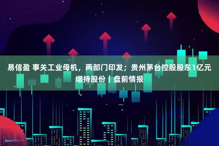 易信盈 事关工业母机，两部门印发；贵州茅台控股股东1亿元增持股份｜盘前情报