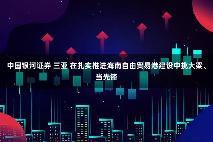 中国银河证券 三亚 在扎实推进海南自由贸易港建设中挑大梁、当先锋