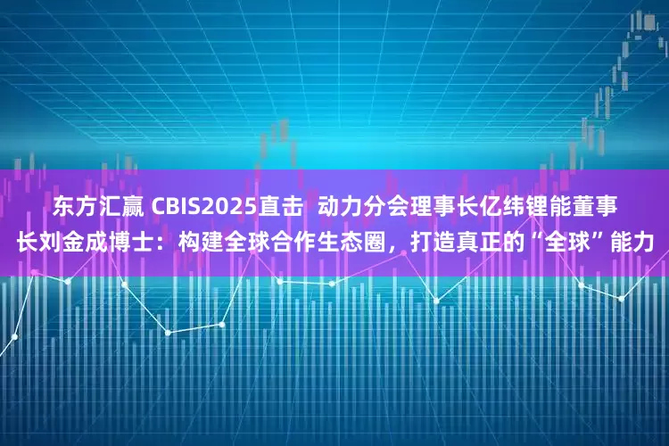 东方汇赢 CBIS2025直击  动力分会理事长亿纬锂能董事长刘金成博士：构建全球合作生态圈，打造真正的“全球”能力