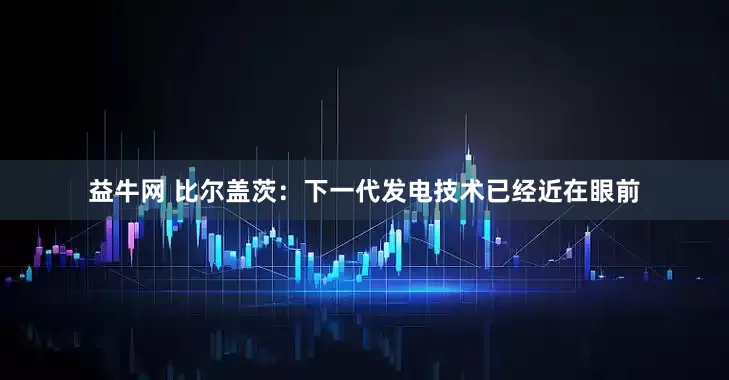 益牛网 比尔盖茨：下一代发电技术已经近在眼前