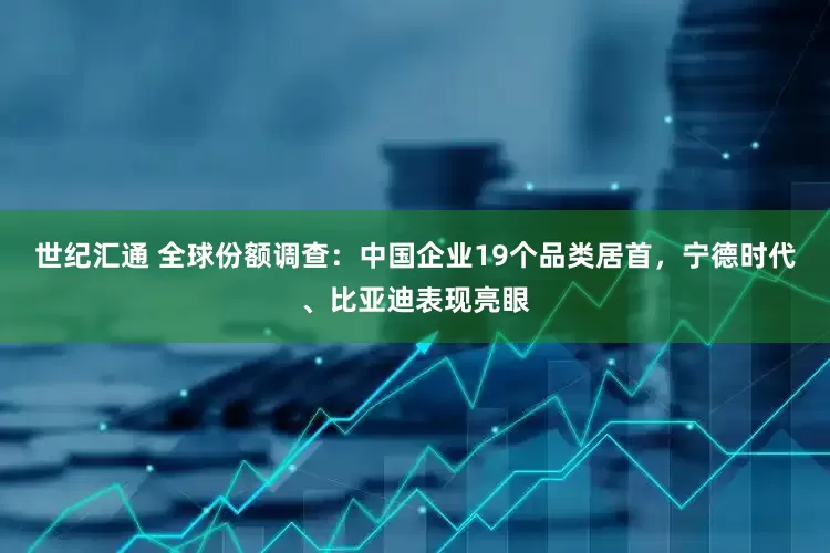 世纪汇通 全球份额调查：中国企业19个品类居首，宁德时代、比亚迪表现亮眼